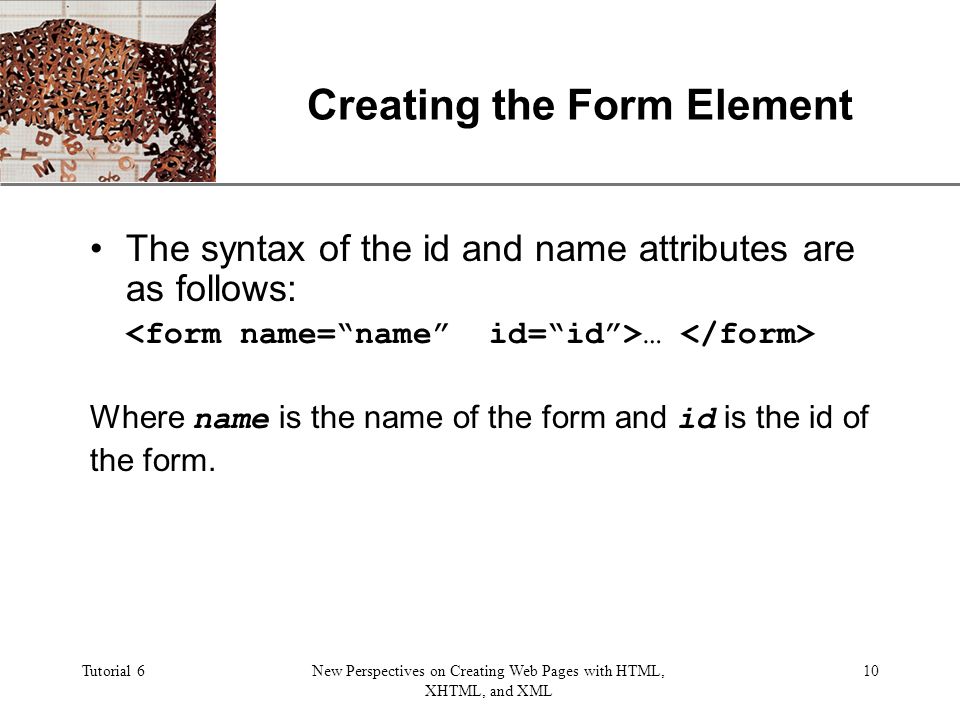 XP Tutorial 6New Perspectives on Creating Web Pages with HTML, XHTML, and XML 10 Creating the Form Element The syntax of the id and name attributes are as follows: … Where name is the name of the form and id is the id of the form.