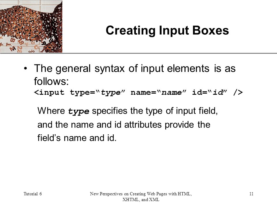 XP Tutorial 6New Perspectives on Creating Web Pages with HTML, XHTML, and XML 11 Creating Input Boxes The general syntax of input elements is as follows: Where type specifies the type of input field, and the name and id attributes provide the field’s name and id.