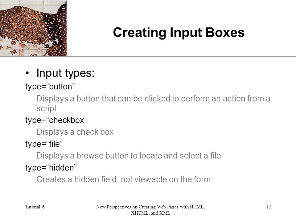 XP Tutorial 6New Perspectives on Creating Web Pages with HTML, XHTML, and XML 12 Creating Input Boxes Input types: type= button Displays a button that can be clicked to perform an action from a script type= checkbox Displays a check box type= file Displays a browse button to locate and select a file type= hidden Creates a hidden field, not viewable on the form