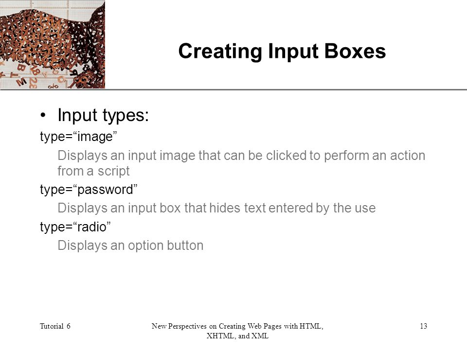 XP Tutorial 6New Perspectives on Creating Web Pages with HTML, XHTML, and XML 13 Creating Input Boxes Input types: type= image Displays an input image that can be clicked to perform an action from a script type= password Displays an input box that hides text entered by the use type= radio Displays an option button