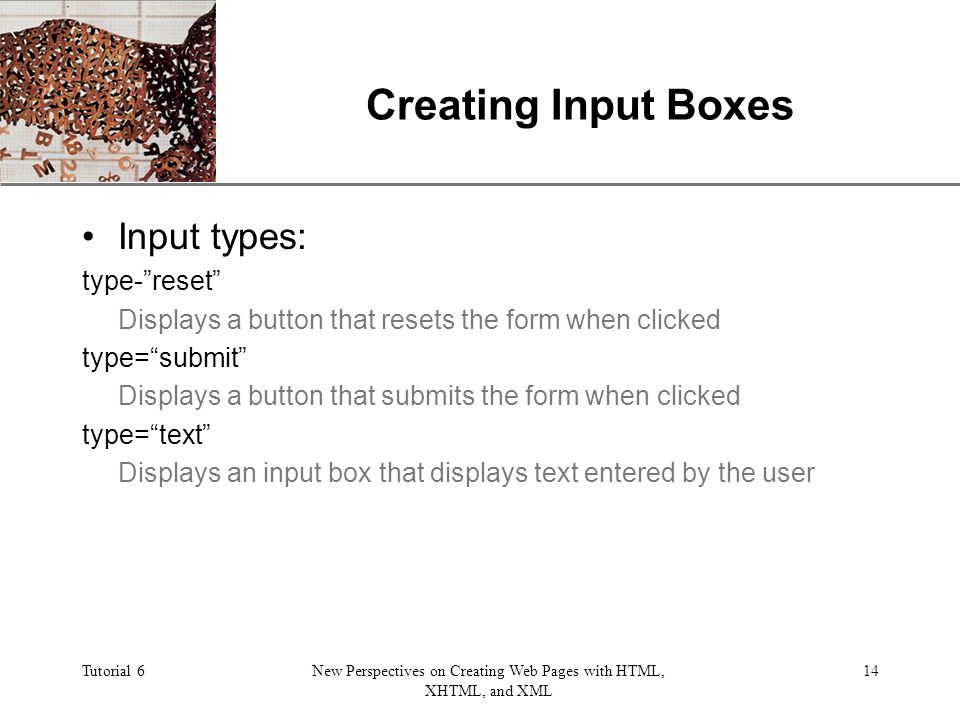 XP Tutorial 6New Perspectives on Creating Web Pages with HTML, XHTML, and XML 14 Creating Input Boxes Input types: type- reset Displays a button that resets the form when clicked type= submit Displays a button that submits the form when clicked type= text Displays an input box that displays text entered by the user