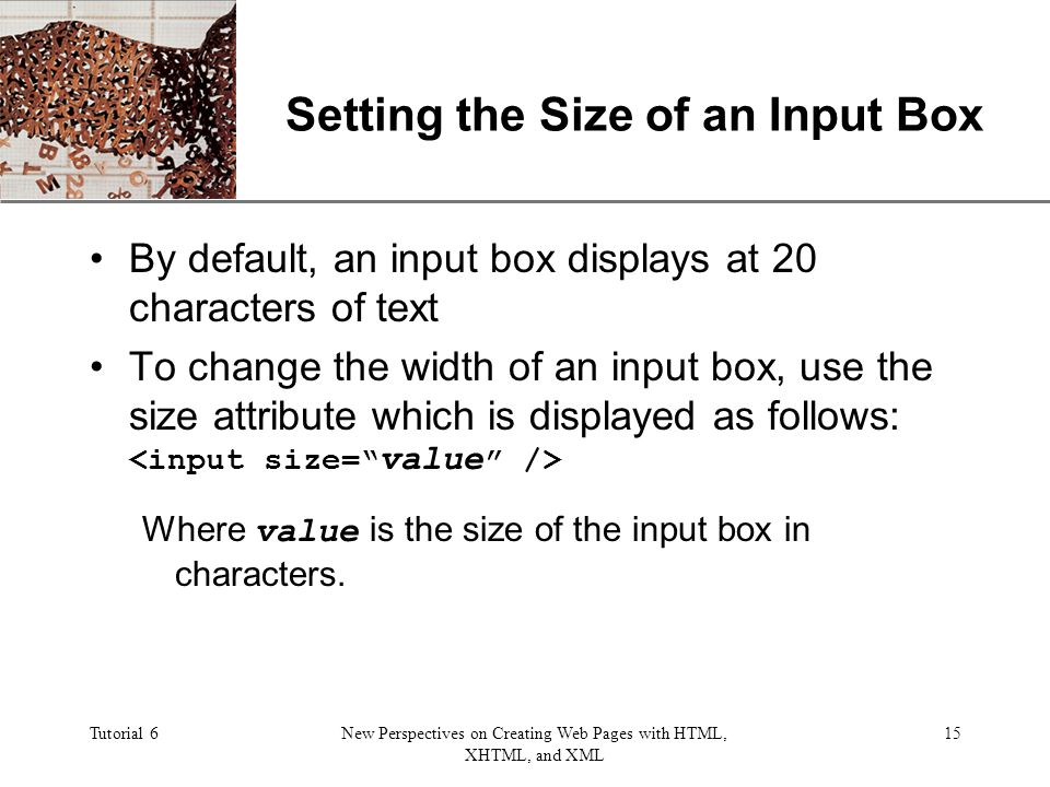 XP Tutorial 6New Perspectives on Creating Web Pages with HTML, XHTML, and XML 15 Setting the Size of an Input Box By default, an input box displays at 20 characters of text To change the width of an input box, use the size attribute which is displayed as follows: Where value is the size of the input box in characters.