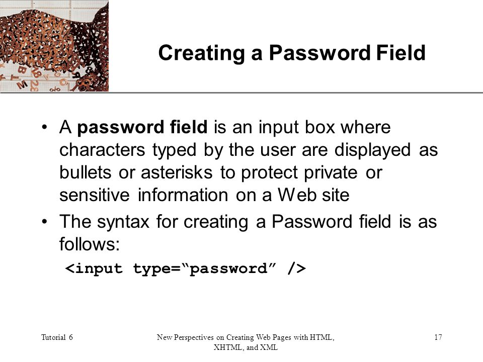 XP Tutorial 6New Perspectives on Creating Web Pages with HTML, XHTML, and XML 17 Creating a Password Field A password field is an input box where characters typed by the user are displayed as bullets or asterisks to protect private or sensitive information on a Web site The syntax for creating a Password field is as follows:
