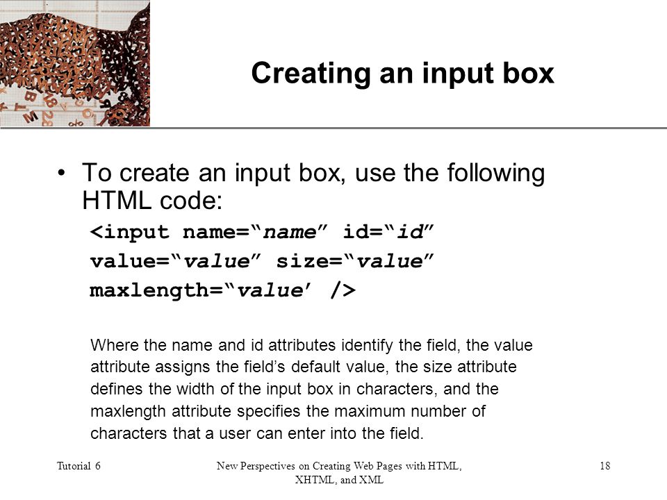 XP Tutorial 6New Perspectives on Creating Web Pages with HTML, XHTML, and XML 18 Creating an input box To create an input box, use the following HTML code: <input name= name id= id value= value size= value maxlength= value’ /> Where the name and id attributes identify the field, the value attribute assigns the field’s default value, the size attribute defines the width of the input box in characters, and the maxlength attribute specifies the maximum number of characters that a user can enter into the field.