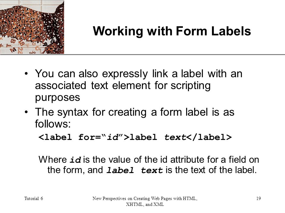 XP Tutorial 6New Perspectives on Creating Web Pages with HTML, XHTML, and XML 19 Working with Form Labels You can also expressly link a label with an associated text element for scripting purposes The syntax for creating a form label is as follows: label text Where id is the value of the id attribute for a field on the form, and label text is the text of the label.