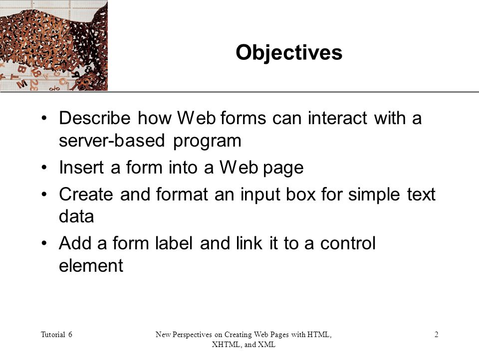 XP Tutorial 6New Perspectives on Creating Web Pages with HTML, XHTML, and XML 2 Objectives Describe how Web forms can interact with a server-based program Insert a form into a Web page Create and format an input box for simple text data Add a form label and link it to a control element