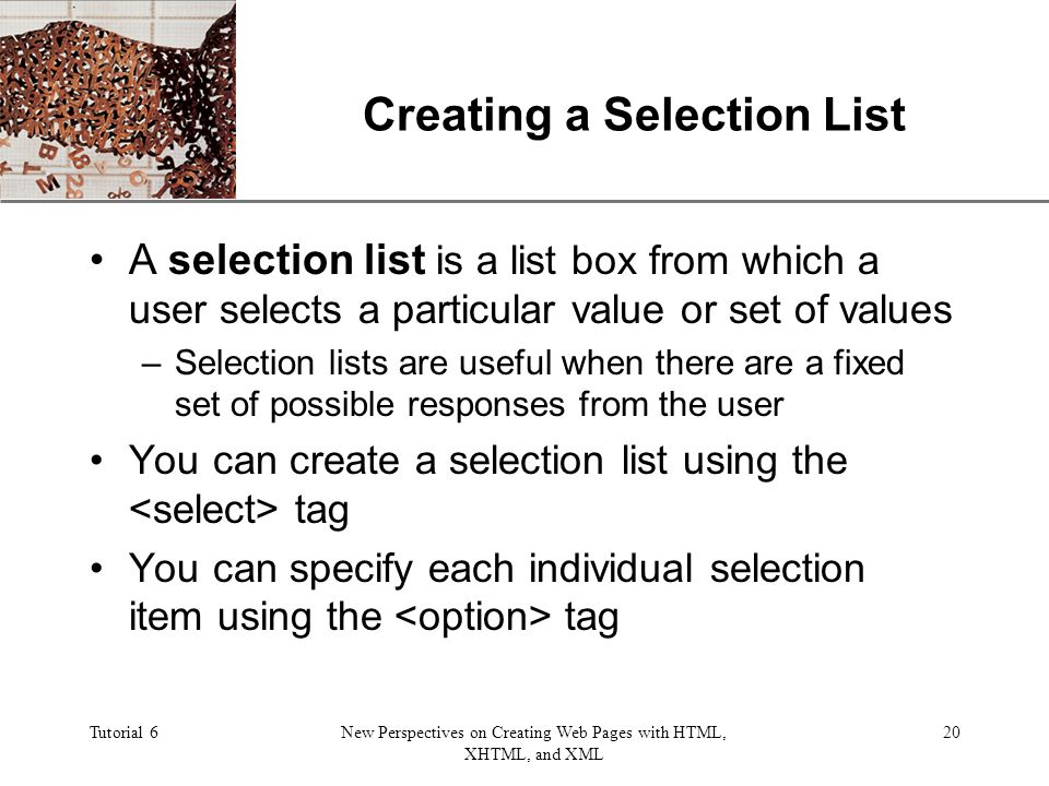XP Tutorial 6New Perspectives on Creating Web Pages with HTML, XHTML, and XML 20 Creating a Selection List A selection list is a list box from which a user selects a particular value or set of values –Selection lists are useful when there are a fixed set of possible responses from the user You can create a selection list using the tag You can specify each individual selection item using the tag