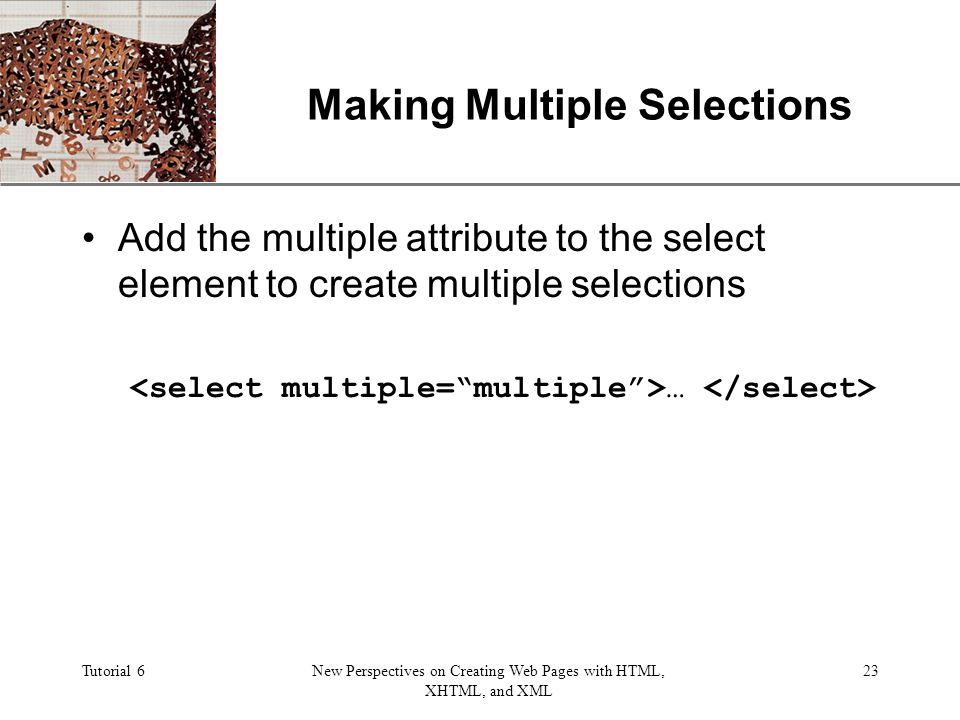 XP Tutorial 6New Perspectives on Creating Web Pages with HTML, XHTML, and XML 23 Making Multiple Selections Add the multiple attribute to the select element to create multiple selections …