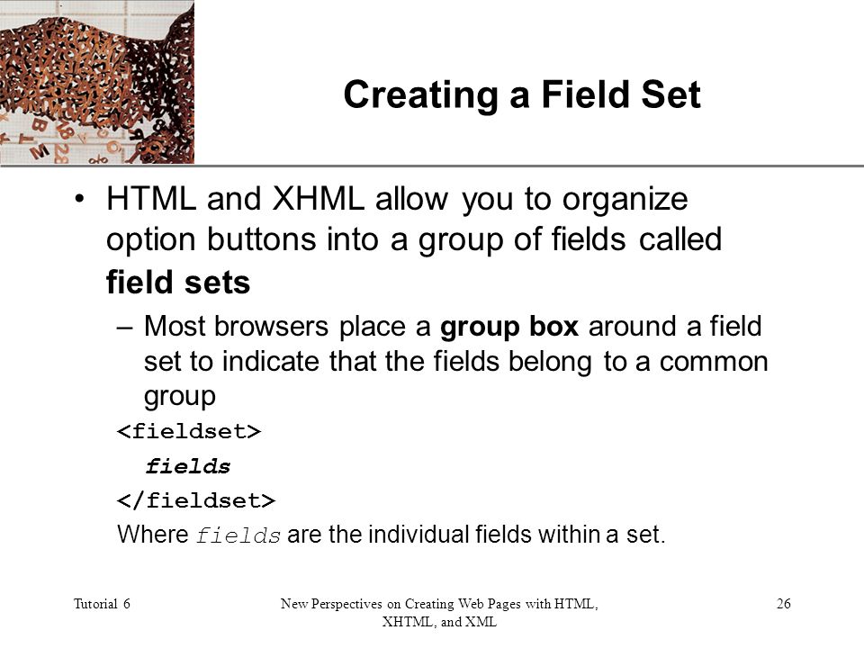 XP Tutorial 6New Perspectives on Creating Web Pages with HTML, XHTML, and XML 26 Creating a Field Set HTML and XHML allow you to organize option buttons into a group of fields called field sets –Most browsers place a group box around a field set to indicate that the fields belong to a common group fields Where fields are the individual fields within a set.