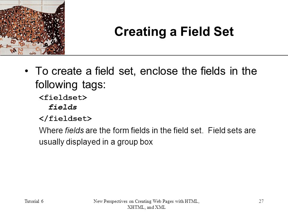 XP Tutorial 6New Perspectives on Creating Web Pages with HTML, XHTML, and XML 27 Creating a Field Set To create a field set, enclose the fields in the following tags: fields Where fields are the form fields in the field set.