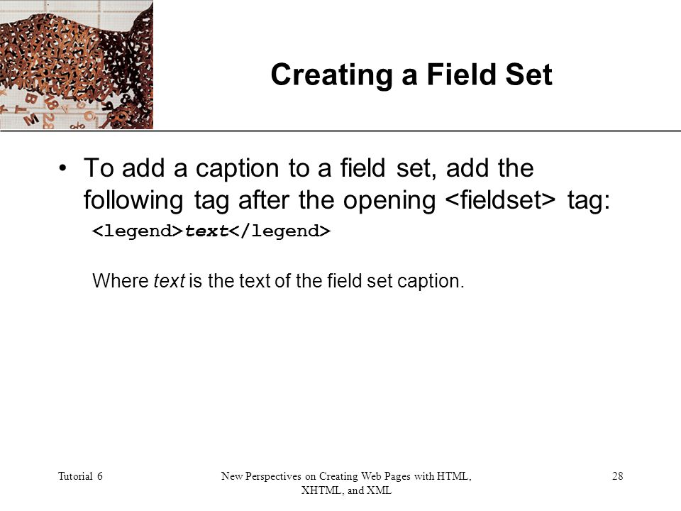 XP Tutorial 6New Perspectives on Creating Web Pages with HTML, XHTML, and XML 28 Creating a Field Set To add a caption to a field set, add the following tag after the opening tag: text Where text is the text of the field set caption.