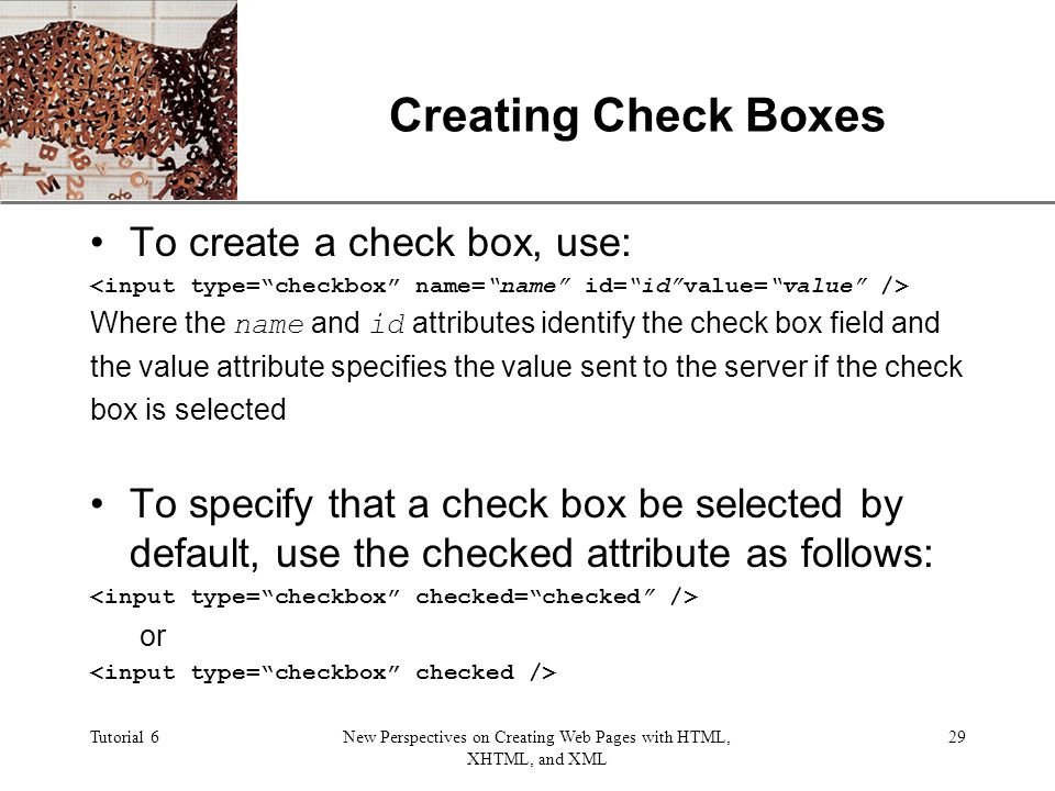 XP Tutorial 6New Perspectives on Creating Web Pages with HTML, XHTML, and XML 29 Creating Check Boxes To create a check box, use: Where the name and id attributes identify the check box field and the value attribute specifies the value sent to the server if the check box is selected To specify that a check box be selected by default, use the checked attribute as follows: or