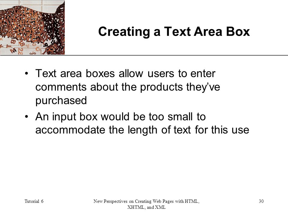XP Tutorial 6New Perspectives on Creating Web Pages with HTML, XHTML, and XML 30 Creating a Text Area Box Text area boxes allow users to enter comments about the products they’ve purchased An input box would be too small to accommodate the length of text for this use