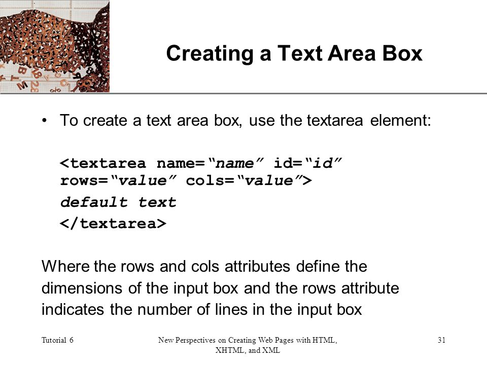 XP Tutorial 6New Perspectives on Creating Web Pages with HTML, XHTML, and XML 31 Creating a Text Area Box To create a text area box, use the textarea element: default text Where the rows and cols attributes define the dimensions of the input box and the rows attribute indicates the number of lines in the input box