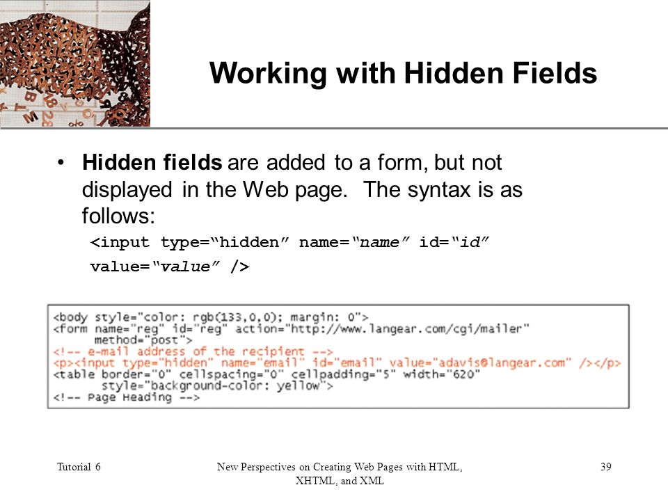 XP Tutorial 6New Perspectives on Creating Web Pages with HTML, XHTML, and XML 39 Working with Hidden Fields Hidden fields are added to a form, but not displayed in the Web page.