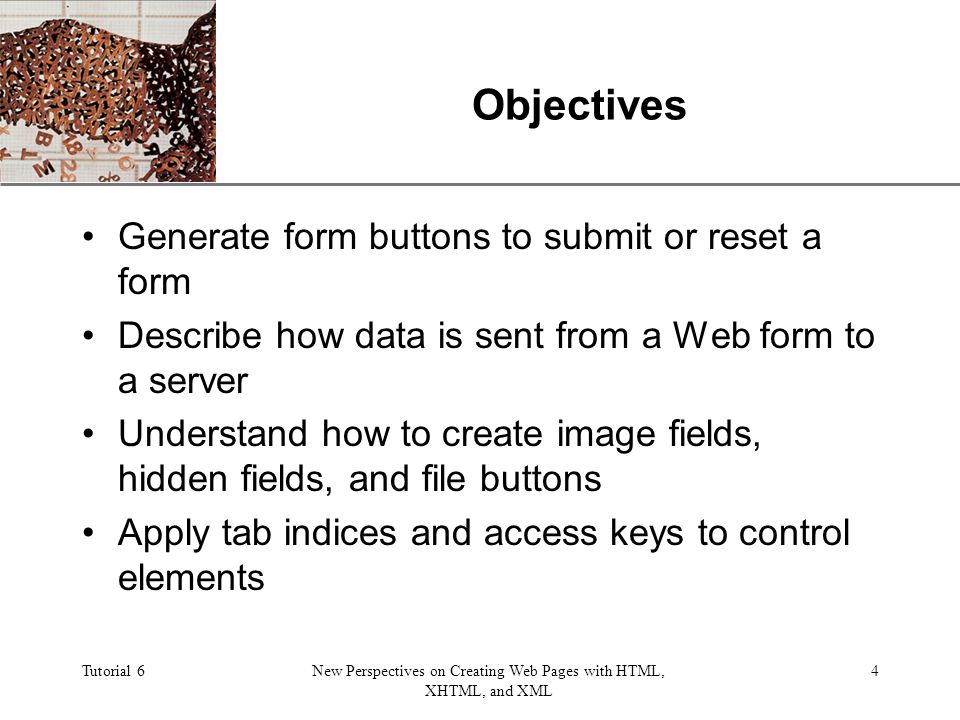 XP Tutorial 6New Perspectives on Creating Web Pages with HTML, XHTML, and XML 4 Objectives Generate form buttons to submit or reset a form Describe how data is sent from a Web form to a server Understand how to create image fields, hidden fields, and file buttons Apply tab indices and access keys to control elements
