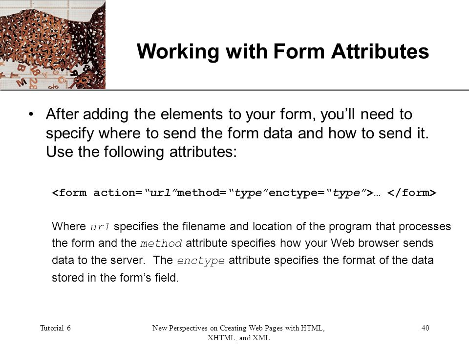 XP Tutorial 6New Perspectives on Creating Web Pages with HTML, XHTML, and XML 40 Working with Form Attributes After adding the elements to your form, you’ll need to specify where to send the form data and how to send it.