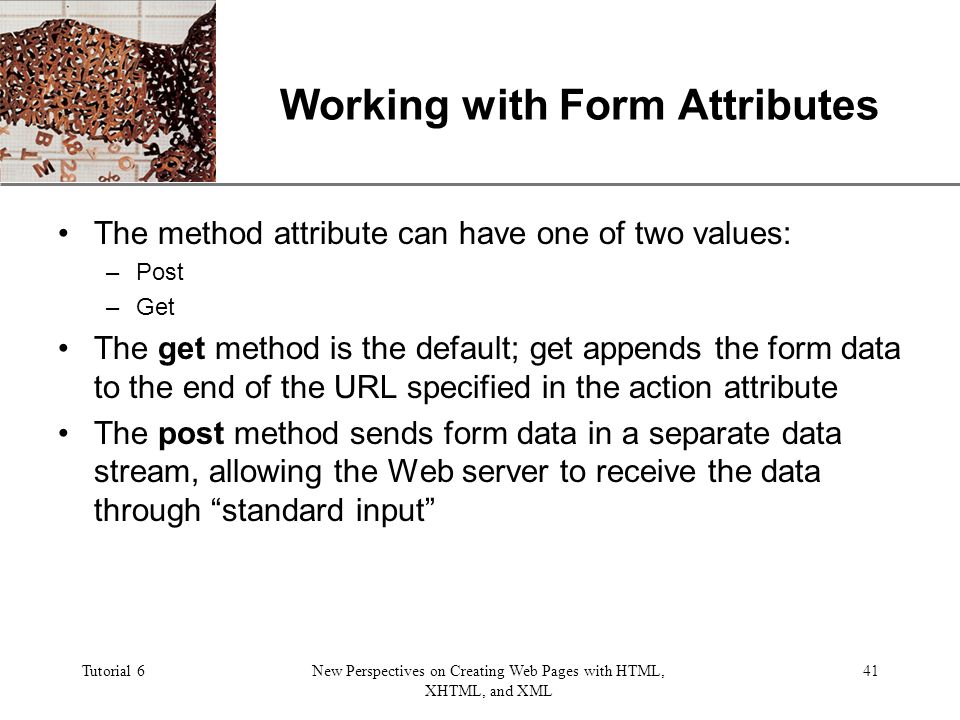 XP Tutorial 6New Perspectives on Creating Web Pages with HTML, XHTML, and XML 41 Working with Form Attributes The method attribute can have one of two values: –Post –Get The get method is the default; get appends the form data to the end of the URL specified in the action attribute The post method sends form data in a separate data stream, allowing the Web server to receive the data through standard input