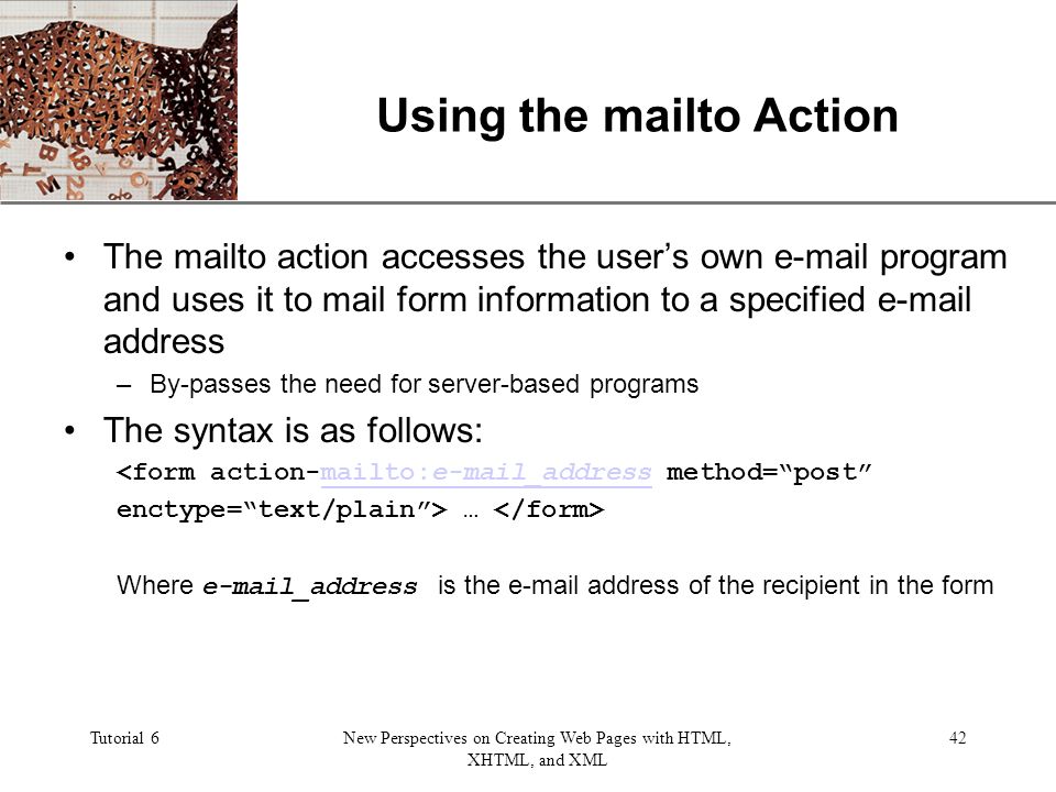 XP Tutorial 6New Perspectives on Creating Web Pages with HTML, XHTML, and XML 42 Using the mailto Action The mailto action accesses the user’s own  program and uses it to mail form information to a specified  address –By-passes the need for server-based programs The syntax is as follows: <form action-mailto: _address method= post mailto: _address enctype= text/plain > … Where  _address is the  address of the recipient in the form