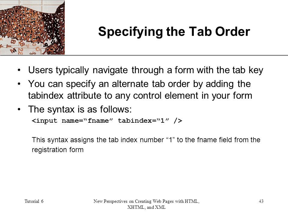 XP Tutorial 6New Perspectives on Creating Web Pages with HTML, XHTML, and XML 43 Specifying the Tab Order Users typically navigate through a form with the tab key You can specify an alternate tab order by adding the tabindex attribute to any control element in your form The syntax is as follows: This syntax assigns the tab index number 1 to the fname field from the registration form