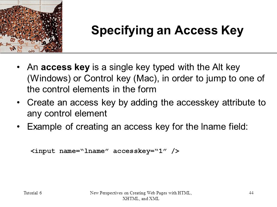 XP Tutorial 6New Perspectives on Creating Web Pages with HTML, XHTML, and XML 44 Specifying an Access Key An access key is a single key typed with the Alt key (Windows) or Control key (Mac), in order to jump to one of the control elements in the form Create an access key by adding the accesskey attribute to any control element Example of creating an access key for the lname field: