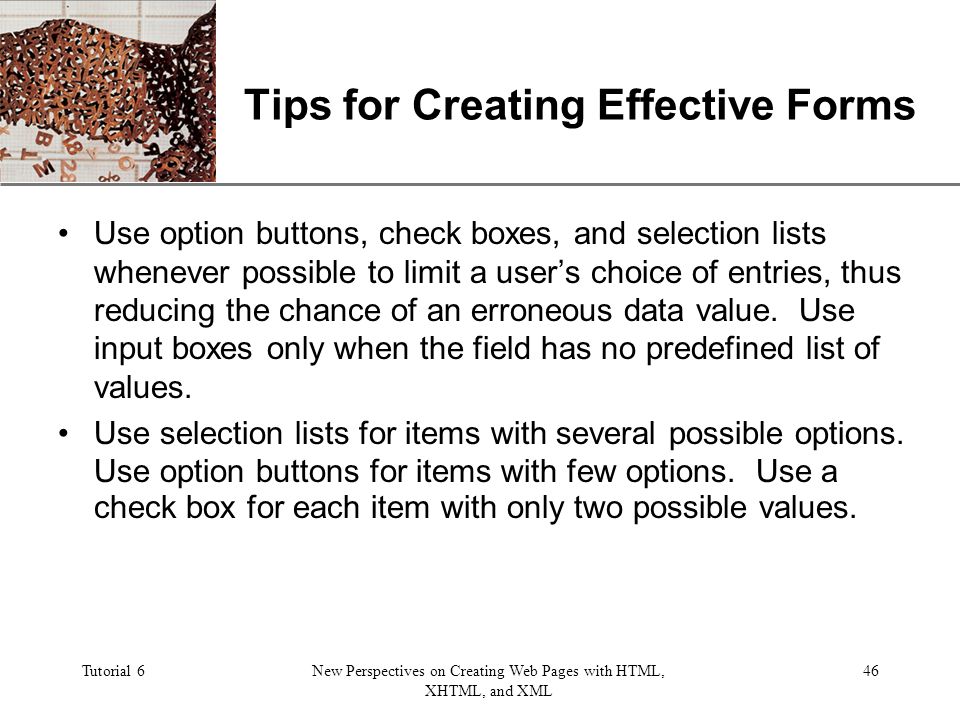 XP Tutorial 6New Perspectives on Creating Web Pages with HTML, XHTML, and XML 46 Tips for Creating Effective Forms Use option buttons, check boxes, and selection lists whenever possible to limit a user’s choice of entries, thus reducing the chance of an erroneous data value.