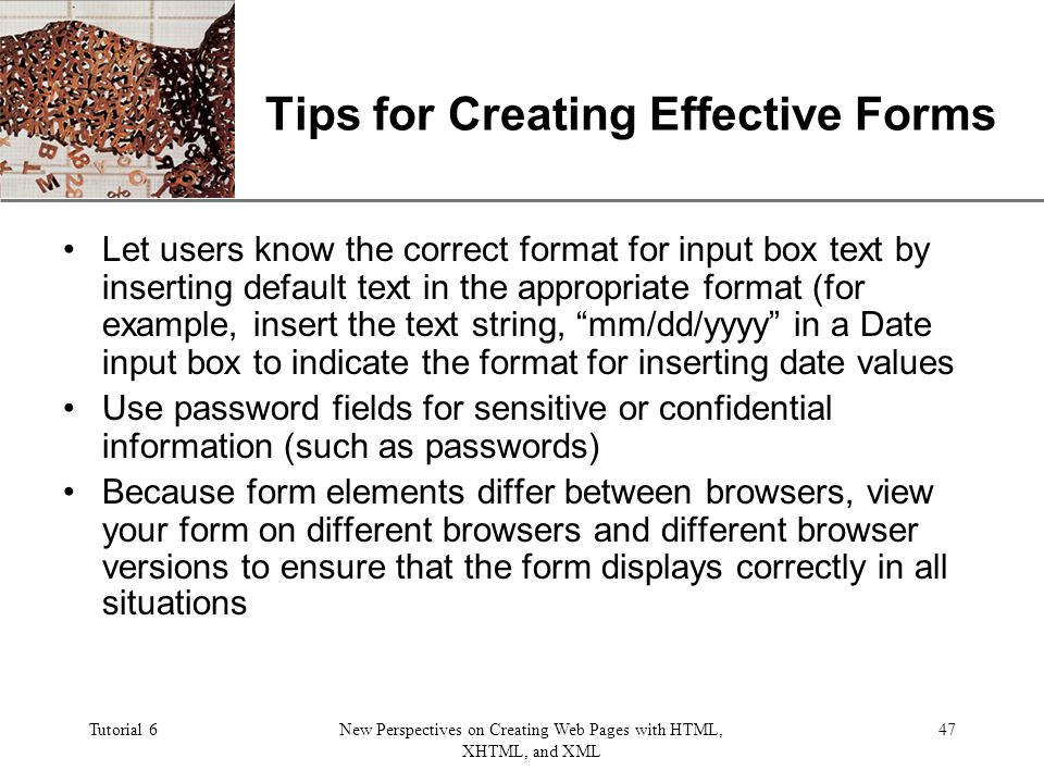 XP Tutorial 6New Perspectives on Creating Web Pages with HTML, XHTML, and XML 47 Tips for Creating Effective Forms Let users know the correct format for input box text by inserting default text in the appropriate format (for example, insert the text string, mm/dd/yyyy in a Date input box to indicate the format for inserting date values Use password fields for sensitive or confidential information (such as passwords) Because form elements differ between browsers, view your form on different browsers and different browser versions to ensure that the form displays correctly in all situations