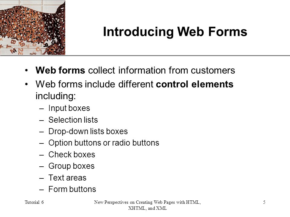 XP Tutorial 6New Perspectives on Creating Web Pages with HTML, XHTML, and XML 5 Introducing Web Forms Web forms collect information from customers Web forms include different control elements including: –Input boxes –Selection lists –Drop-down lists boxes –Option buttons or radio buttons –Check boxes –Group boxes –Text areas –Form buttons