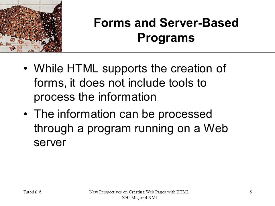 XP Tutorial 6New Perspectives on Creating Web Pages with HTML, XHTML, and XML 6 Forms and Server-Based Programs While HTML supports the creation of forms, it does not include tools to process the information The information can be processed through a program running on a Web server