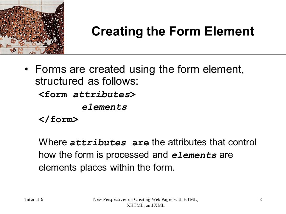 XP Tutorial 6New Perspectives on Creating Web Pages with HTML, XHTML, and XML 8 Creating the Form Element Forms are created using the form element, structured as follows: elements Where attributes are the attributes that control how the form is processed and elements are elements places within the form.