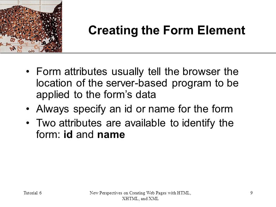 XP Tutorial 6New Perspectives on Creating Web Pages with HTML, XHTML, and XML 9 Creating the Form Element Form attributes usually tell the browser the location of the server-based program to be applied to the form’s data Always specify an id or name for the form Two attributes are available to identify the form: id and name