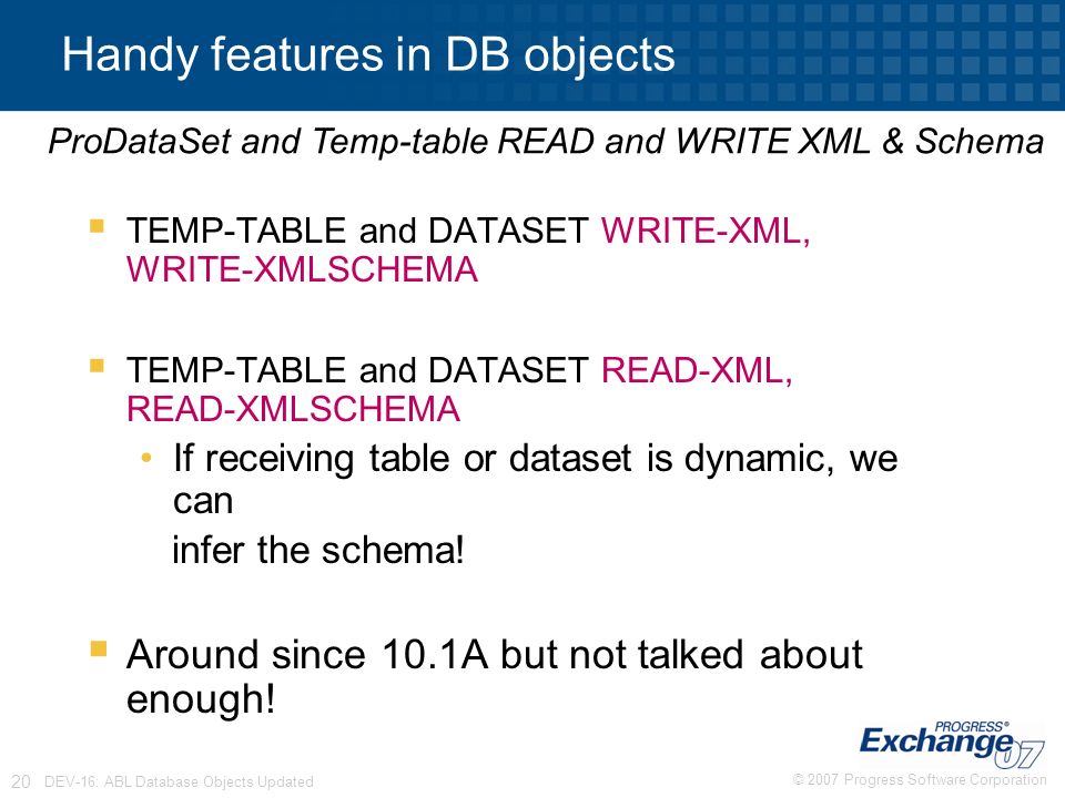 © 2007 Progress Software Corporation 20 DEV-16: ABL Database Objects Updated  TEMP-TABLE and DATASET WRITE-XML, WRITE-XMLSCHEMA  TEMP-TABLE and DATASET READ-XML, READ-XMLSCHEMA If receiving table or dataset is dynamic, we can infer the schema.