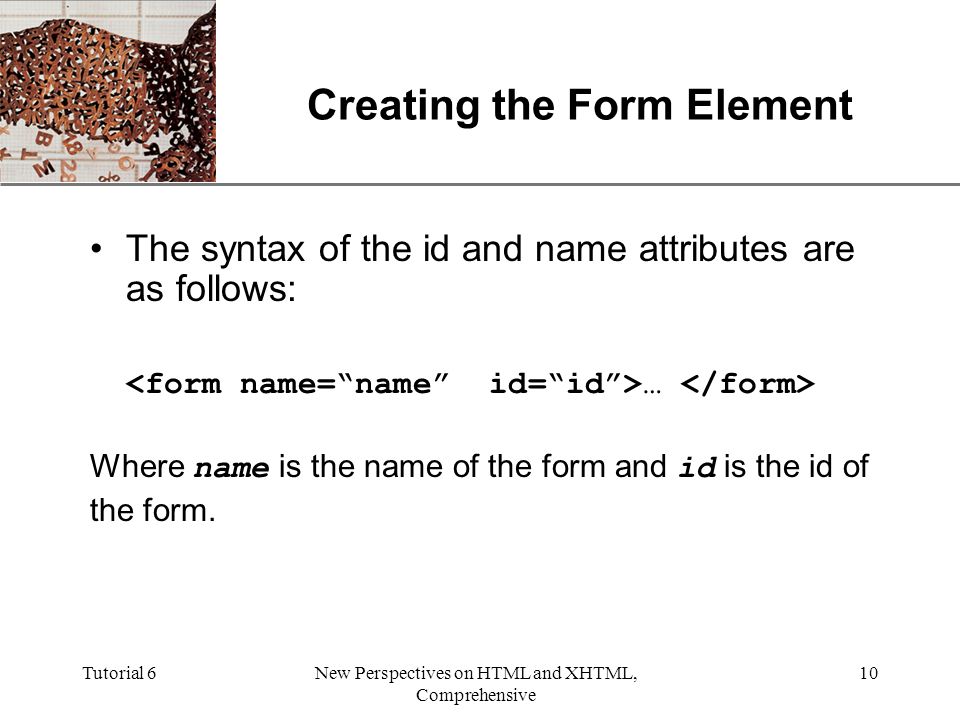 XP Tutorial 6New Perspectives on HTML and XHTML, Comprehensive 10 Creating the Form Element The syntax of the id and name attributes are as follows: … Where name is the name of the form and id is the id of the form.