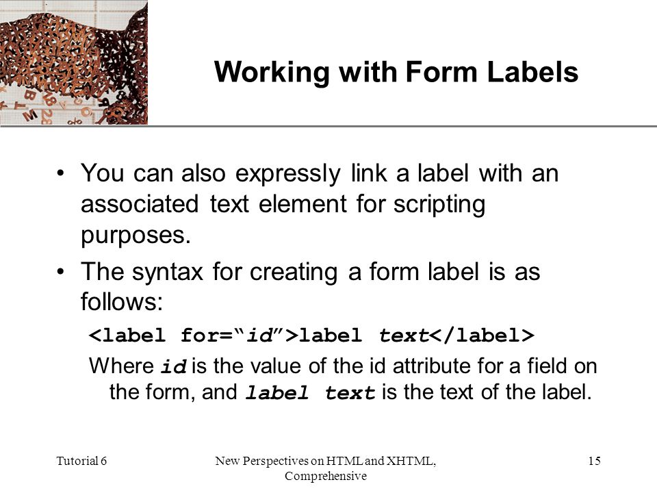 XP Tutorial 6New Perspectives on HTML and XHTML, Comprehensive 15 Working with Form Labels You can also expressly link a label with an associated text element for scripting purposes.