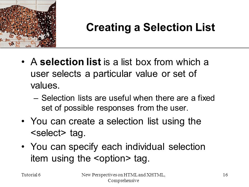 XP Tutorial 6New Perspectives on HTML and XHTML, Comprehensive 16 Creating a Selection List A selection list is a list box from which a user selects a particular value or set of values.