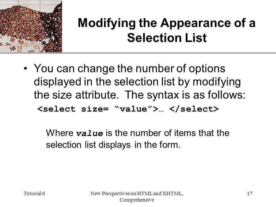 XP Tutorial 6New Perspectives on HTML and XHTML, Comprehensive 17 Modifying the Appearance of a Selection List You can change the number of options displayed in the selection list by modifying the size attribute.