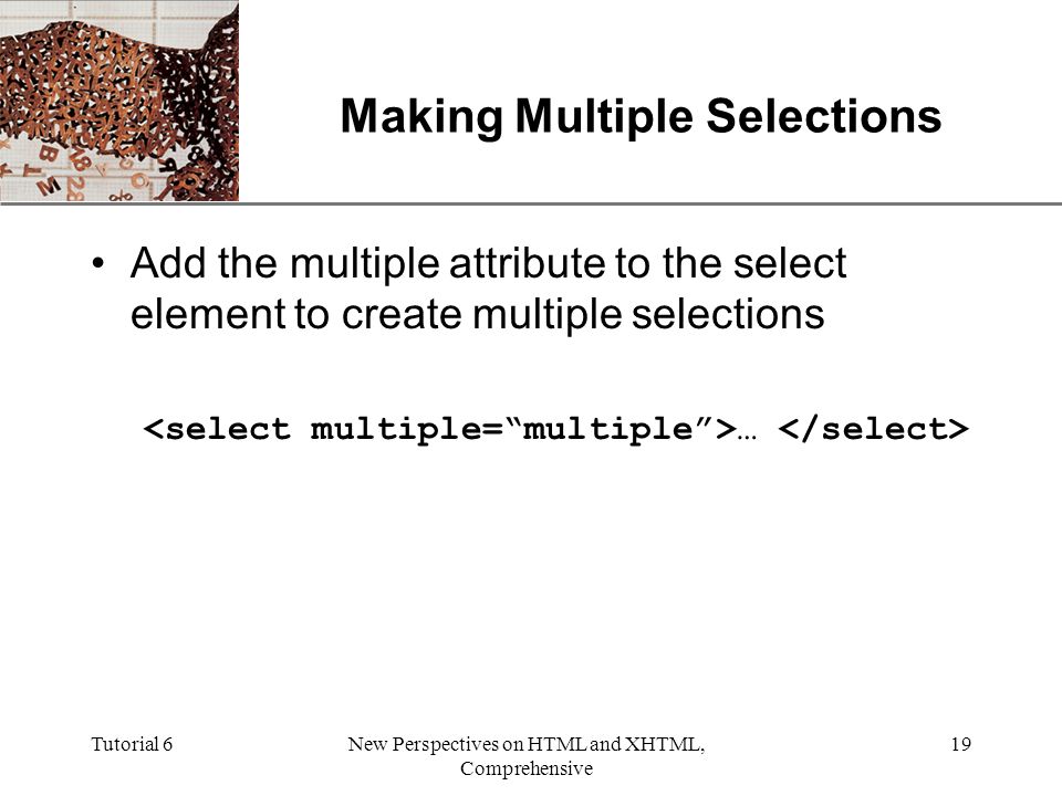 XP Tutorial 6New Perspectives on HTML and XHTML, Comprehensive 19 Making Multiple Selections Add the multiple attribute to the select element to create multiple selections …