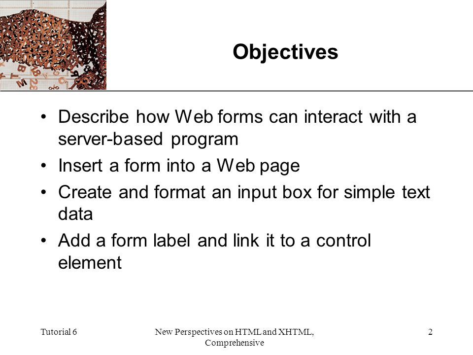 XP Tutorial 6New Perspectives on HTML and XHTML, Comprehensive 2 Objectives Describe how Web forms can interact with a server-based program Insert a form into a Web page Create and format an input box for simple text data Add a form label and link it to a control element
