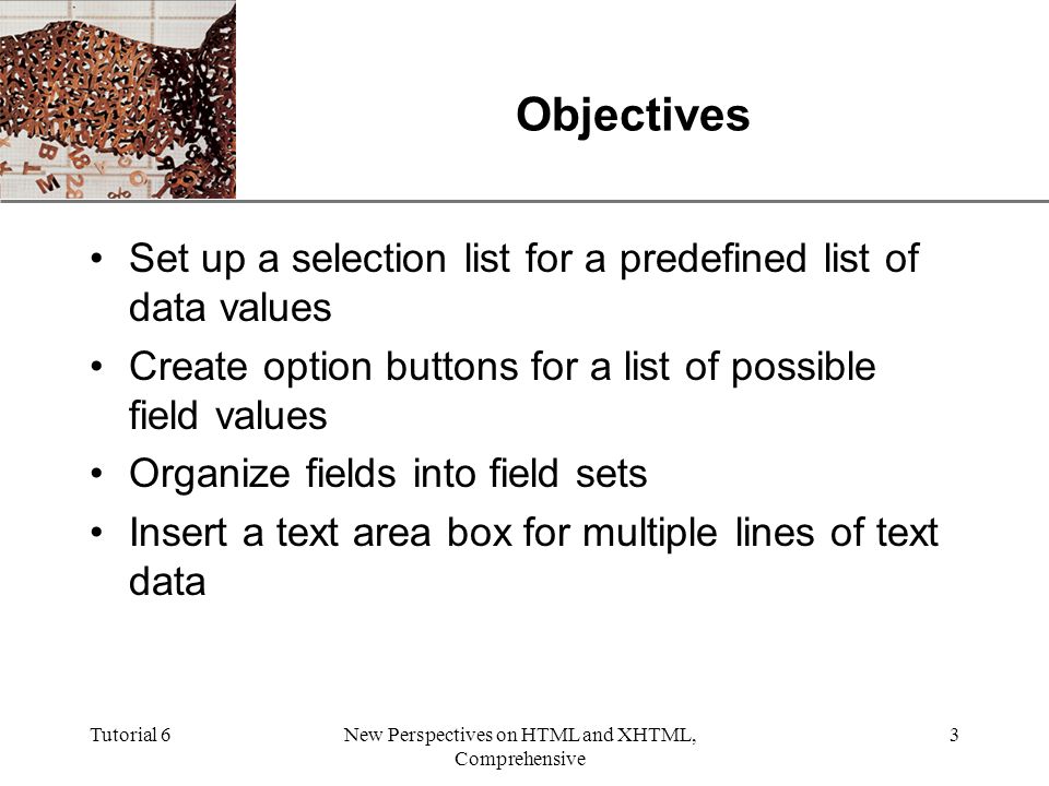 XP Tutorial 6New Perspectives on HTML and XHTML, Comprehensive 3 Objectives Set up a selection list for a predefined list of data values Create option buttons for a list of possible field values Organize fields into field sets Insert a text area box for multiple lines of text data