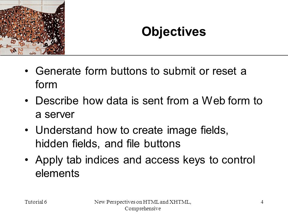 XP Tutorial 6New Perspectives on HTML and XHTML, Comprehensive 4 Objectives Generate form buttons to submit or reset a form Describe how data is sent from a Web form to a server Understand how to create image fields, hidden fields, and file buttons Apply tab indices and access keys to control elements