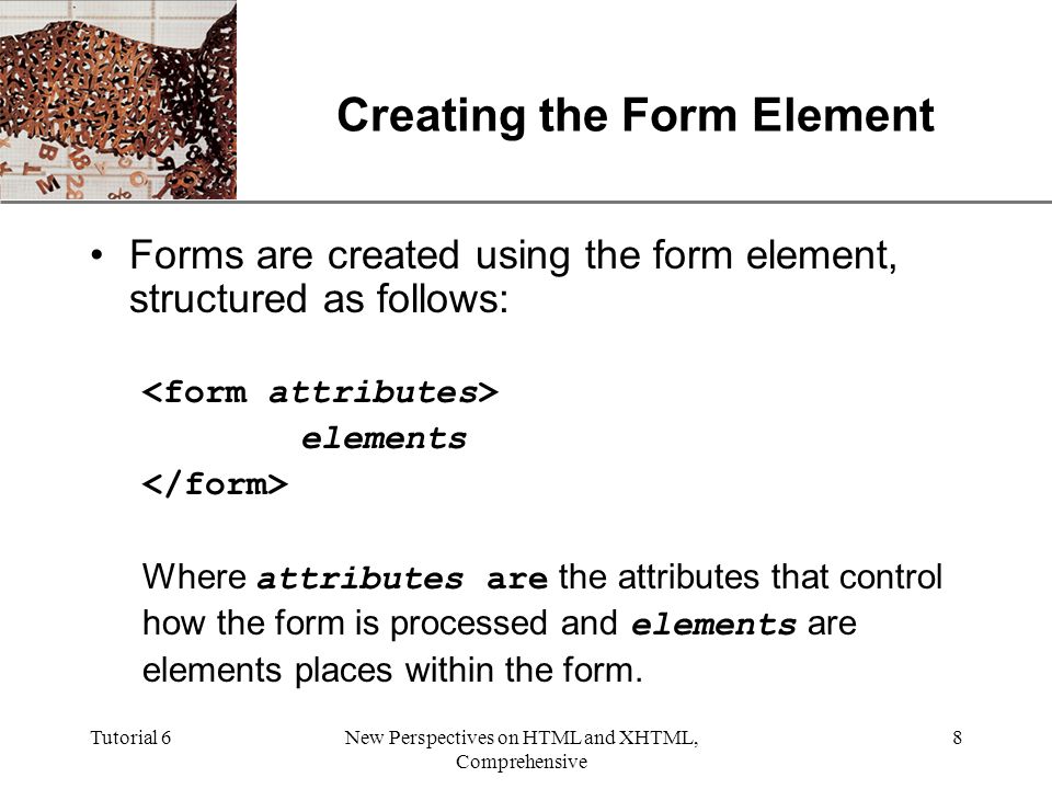 XP Tutorial 6New Perspectives on HTML and XHTML, Comprehensive 8 Creating the Form Element Forms are created using the form element, structured as follows: elements Where attributes are the attributes that control how the form is processed and elements are elements places within the form.