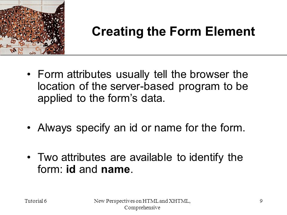 XP Tutorial 6New Perspectives on HTML and XHTML, Comprehensive 9 Creating the Form Element Form attributes usually tell the browser the location of the server-based program to be applied to the form’s data.