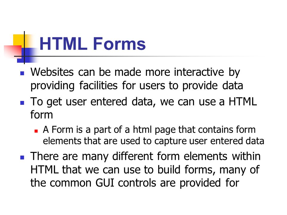 Websites can be made more interactive by providing facilities for users to provide data To get user entered data, we can use a HTML form A Form is a part of a html page that contains form elements that are used to capture user entered data There are many different form elements within HTML that we can use to build forms, many of the common GUI controls are provided for