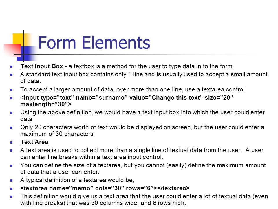 Form Elements Text Input Box - a textbox is a method for the user to type data in to the form A standard text input box contains only 1 line and is usually used to accept a small amount of data.