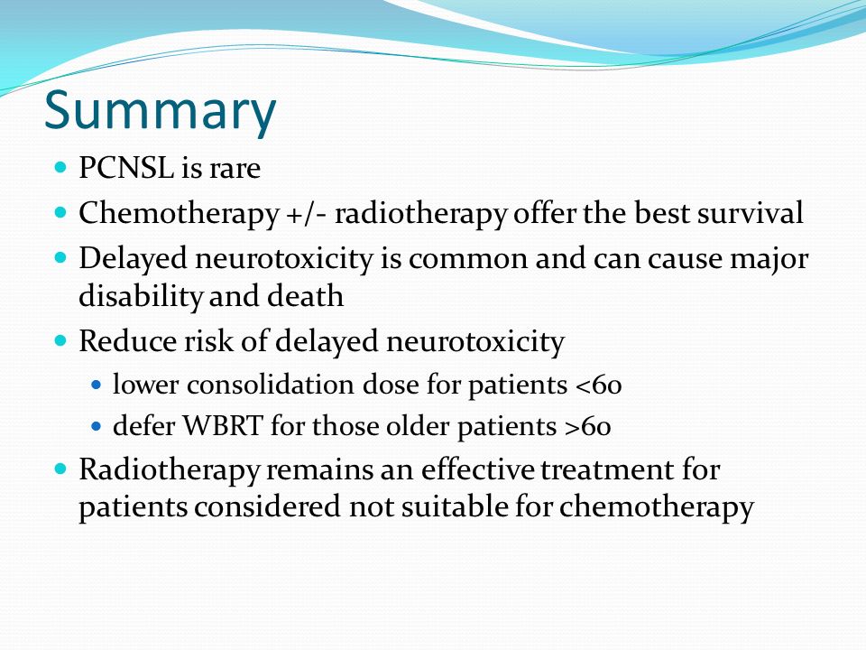Summary PCNSL is rare Chemotherapy +/- radiotherapy offer the best survival Delayed neurotoxicity is common and can cause major disability and death Reduce risk of delayed neurotoxicity lower consolidation dose for patients <60 defer WBRT for those older patients >60 Radiotherapy remains an effective treatment for patients considered not suitable for chemotherapy