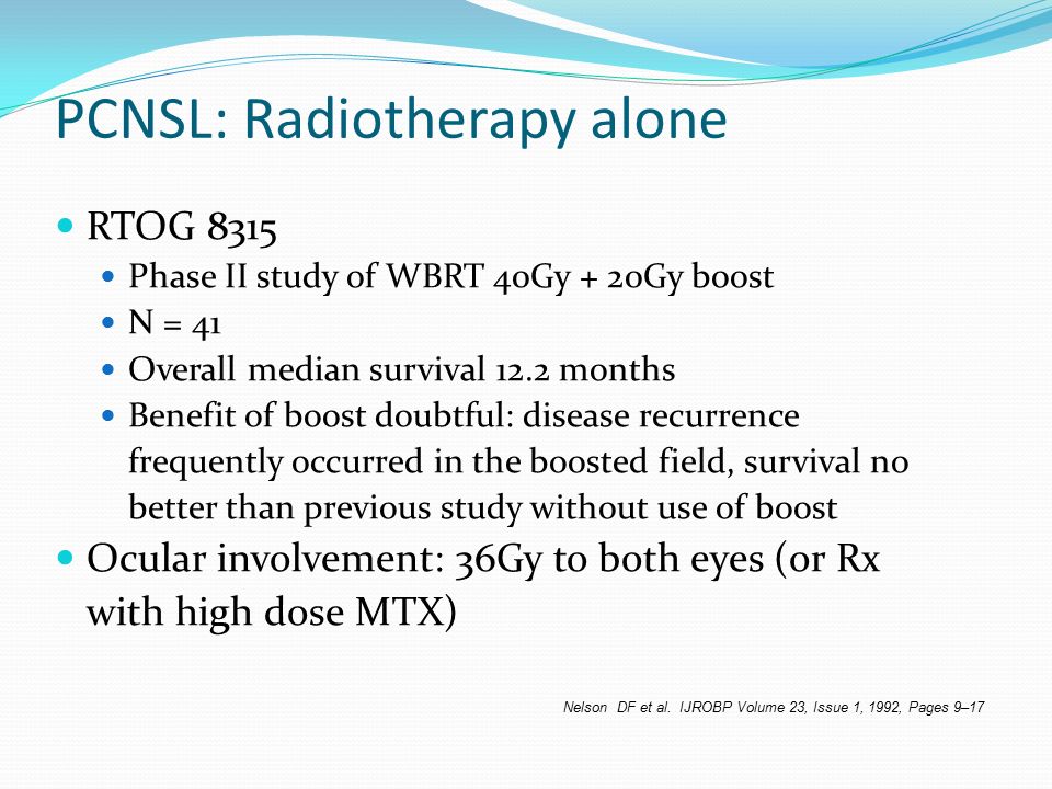PCNSL: Radiotherapy alone RTOG 8315 Phase II study of WBRT 40Gy + 20Gy boost N = 41 Overall median survival 12.2 months Benefit of boost doubtful: disease recurrence frequently occurred in the boosted field, survival no better than previous study without use of boost Ocular involvement: 36Gy to both eyes (or Rx with high dose MTX) Nelson DF et al.