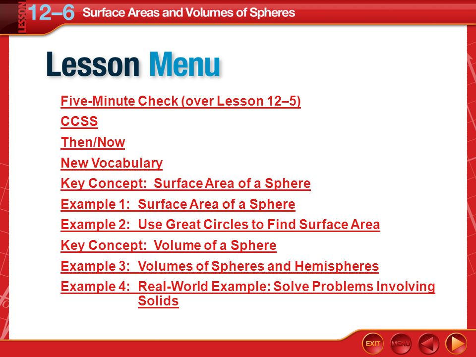 Lesson Menu Five-Minute Check (over Lesson 12–5) CCSS Then/Now New Vocabulary Key Concept: Surface Area of a Sphere Example 1: Surface Area of a Sphere Example 2: Use Great Circles to Find Surface Area Key Concept: Volume of a Sphere Example 3: Volumes of Spheres and Hemispheres Example 4: Real-World Example: Solve Problems Involving Solids