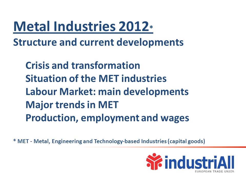 Metal Industries 2012 * Structure and current developments Crisis and transformation Situation of the MET industries Labour Market: main developments Major trends in MET Production, employment and wages * MET - Metal, Engineering and Technology-based Industries (capital goods)