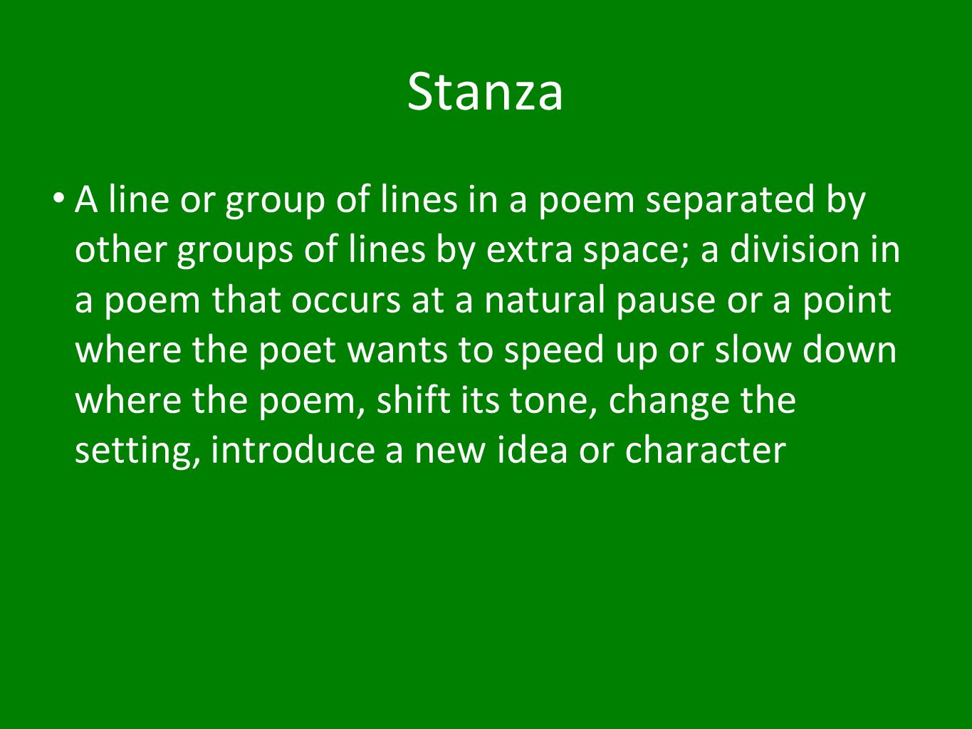 Stanza A line or group of lines in a poem separated by other groups of lines by extra space; a division in a poem that occurs at a natural pause or a point where the poet wants to speed up or slow down where the poem, shift its tone, change the setting, introduce a new idea or character