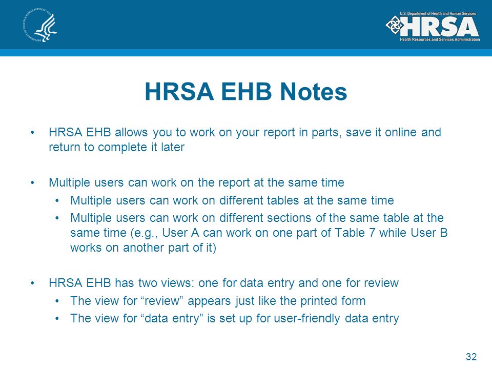 32 HRSA EHB Notes HRSA EHB allows you to work on your report in parts, save it online and return to complete it later Multiple users can work on the report at the same time Multiple users can work on different tables at the same time Multiple users can work on different sections of the same table at the same time (e.g., User A can work on one part of Table 7 while User B works on another part of it) HRSA EHB has two views: one for data entry and one for review The view for review appears just like the printed form The view for data entry is set up for user-friendly data entry